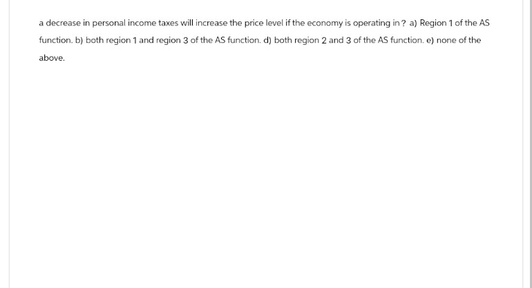 a decrease in personal income taxes will increase the price level if the economy is operating in? a) Region 1 of the AS
function. b) both region 1 and region 3 of the AS function. d) both region 2 and 3 of the AS function. e) none of the
above.