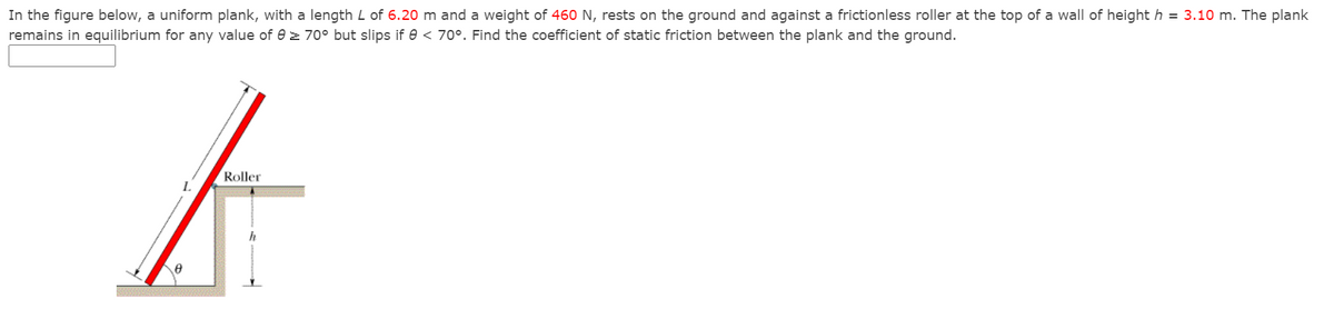 In the figure below, a uniform plank, with a length L of 6.20 m and a weight of 460 N, rests on the ground and against a frictionless roller at the top of a wall of height h = 3.10 m. The plank
remains in equilibrium for any value of e z 70° but slips if e < 70°. Find the coefficient of static friction between the plank and the ground.
Roller
