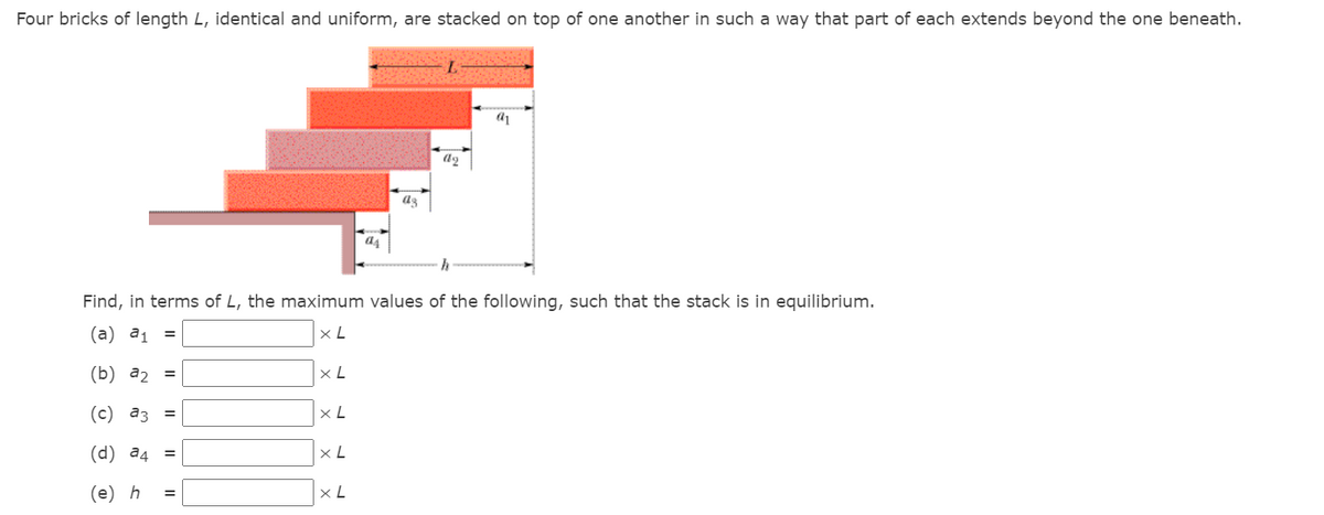 Four bricks of length L, identical and uniform, are stacked on top of one another in such a way that part of each extends beyond the one beneath.
a4
Find, in terms of L, the maximum values
the following, such that the stack is in equilibrium.
(а) а1 %3
x L
(b) а2 %3
x L
(с) аз %3
(d) a4
%3D
(е) h
x L
