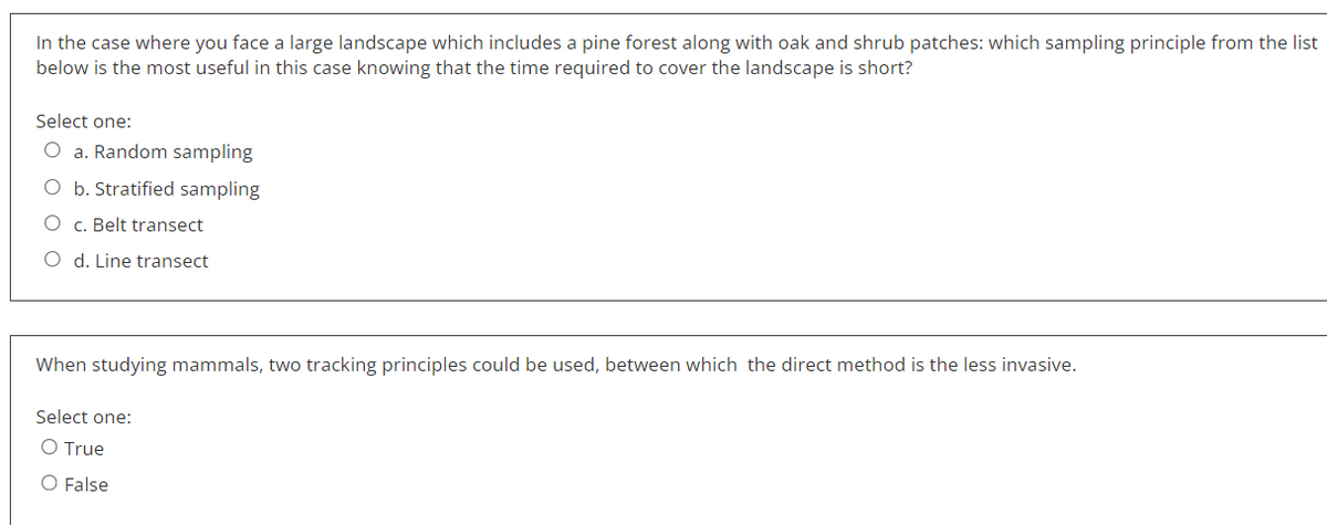 In the case where you face a large landscape which includes a pine forest along with oak and shrub patches: which sampling principle from the list
below is the most useful in this case knowing that the time required to cover the landscape is short?
Select one:
O a. Random sampling
O b. Stratified sampling
O c. Belt transect
O d. Line transect
When studying mammals, two tracking principles could be used, between which the direct method is the less invasive.
Select one:
O True
O False
