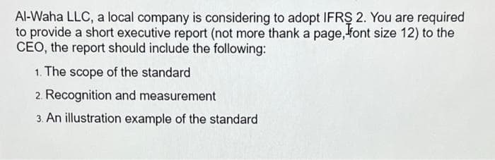 Al-Waha LLC, a local company is considering to adopt IFRS 2. You are required
to provide a short executive report (not more thank a page, font size 12) to the
CEO, the report should include the following:
1. The scope of the standard
2. Recognition and measurement
3. An illustration example of the standard
