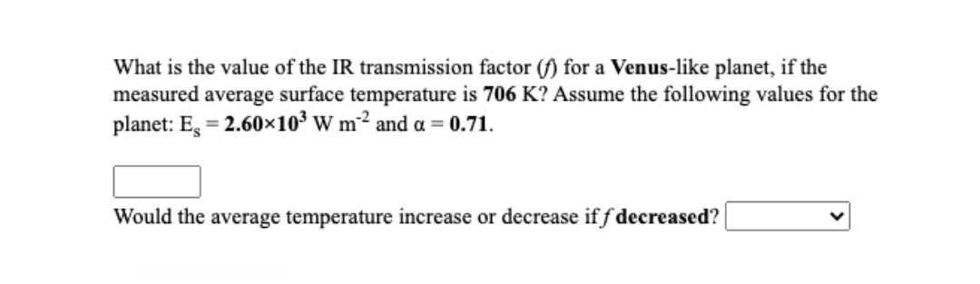 What is the value of the IR transmission factor (f) for a Venus-like planet, if the
measured average surface temperature is 706 K? Assume the following values for the
planet: E, = 2.60×10³ W m² and a = 0.71.
Would the average temperature increase or decrease if f decreased?
