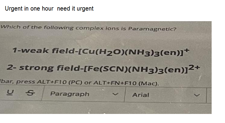 Urgent in one hour need it urgent
Which of the following complex lons is Paramagnetic?
1-weak field-[Cu(H2O)(NH3)3(en)]*
2- strong field-[Fe(SCN)(NH3)3(en)]²+
bar, press ALT+F10 (PC) or ALT+FN+F10 (Mac).
Paragraph
Arial
