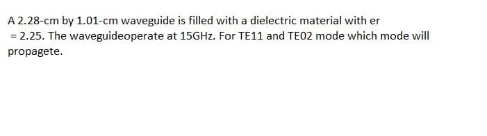 A 2.28-cm by 1.01-cm waveguide is filled with a dielectric material with er
= 2.25. The waveguideoperate at 15GHZ. For TE11 and TE02 mode which mode will
propagete.
