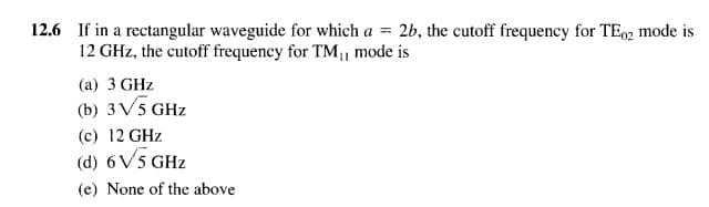 12.6 If in a rectangular waveguide for which a = 2b, the cutoff frequency for TE92 mode is
12 GHz, the cutoff frequency for TM, mode is
(a) 3 GHz
(b) 3V5 GHz
(c) 12 GHz
(d) 6V5 GHz
(e) None of the above
