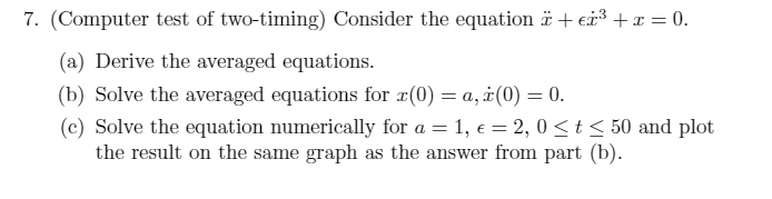 7. (Computer test of two-timing) Consider the equation ï + ³ + x = 0.
(a) Derive the averaged equations.
(b) Solve the averaged equations for x(0) = a, i(0) = 0.
(c) Solve the equation numerically for a = 1, € = 2,0 ≤ t ≤ 50 and plot
the result on the same graph as the answer from part (b).