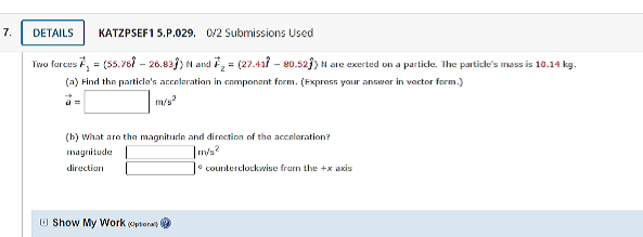 7.
DETAILS
KATZPSEF1 5.P.029. 0/2 Submissions Used
s7,=(ss.76 - 26.82})N and , = (27.411 - 80.52}) N are exerted on a partidle. The particle's mass is 10.14 kg.
Two furces
(a) Find the particla's accelaration in componant form. (Fxprass yaur answar in vactor form.)
m/s
(b) what are tha magnitude and direction of tha accelaration?
magnitude
directiun
counterclockwise frum the +x axis
O Show My Work optonal
