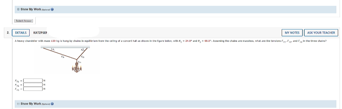 O Show My Work oviunat
Suhwit Answer
2.
DETAILS
KATZPSEF
MY NOTES
ASK YOUR TEACHER
A heavy chandelier with mass 120 kg is hung by chains in equilibrium from the celling of a concert hall as shown in the ligure below, with 8, - 24.0° and 8, - 68.0°. Assuming the chains are massless, what are the tensions Fu Fry and F, in the three chains?
Fra=
Fra
IN
O Show My Work (opfonat
