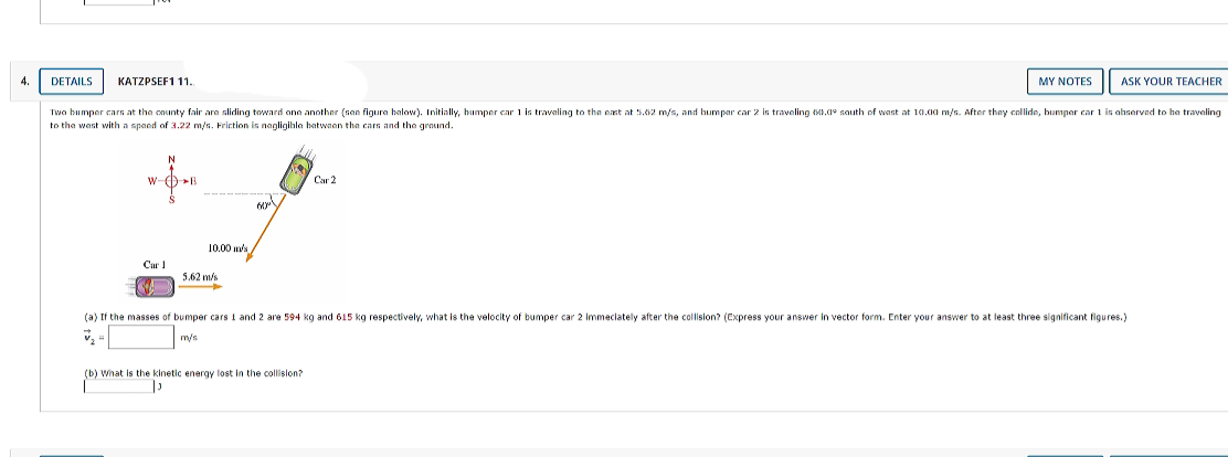 4.
DETAILS
KATZPSEF1 11.
MY NOTES
ASK YOUR TEACHER
Twa bumper cars at the cnunty fair ara sliding taward one another (sen figura balow). Initially, bumper car 1 is travaling to the ext at 5.62 m/s, and humpar car 2 is traveling 0.1° sauth of wast at 10.00 m/s. After they collide, humper car 1 is abserved to he traveling
to the wast with a spaed of 3.22 m/s. Friction is nagligihla batwaen tha cars and the graund.
W-()B
Car 2
10.00 ws
Car
5.62 m/s
->
(a) If the masses of bumper cars I and 2 are 594 kg and 615 kg respectively, what Is the velocity of bumper car 2 Immeciately after the collision? (Cxpress your answer in vector form. Enter your answer to at least three significant figures.)
m/s
(b) What is the kinetic energy lost in the collislon?
