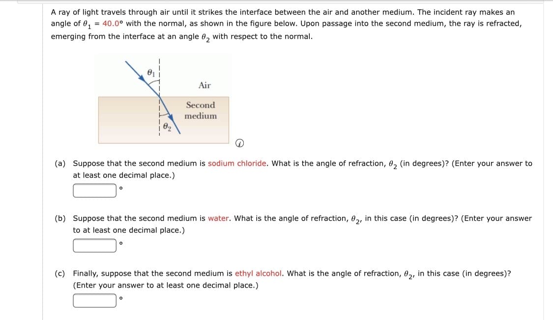 A ray of light travels through air until it strikes the interface between the air and another medium. The incident ray makes an
angle of 0, = 40.0° with the normal, as shown in the figure below. Upon passage into the second medium, the ray is refracted,
emerging from the interface at an angle 0, with respect to the normal.
Air
Second
medium
(a) Suppose that the second medium is sodium chloride. What is the angle of refraction, 0, (in degrees)? (Enter your answer to
at least one decimal place.)
(b) Suppose that the second medium is water. What is the angle of refraction, 0,, in this case (in degrees)? (Enter your answer
to at least one decimal place.)
(c) Finally, suppose that the second medium is ethyl alcohol. What is the angle of refraction, 0,, in this case (in degrees)?
(Enter your answer to at least one decimal place.)
