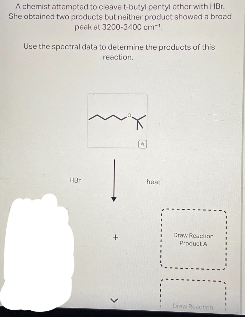 A chemist attempted to cleave t-butyl pentyl ether with HBr.
She obtained two products but neither product showed a broad
peak at 3200-3400 cm-1.
Use the spectral data to determine the products of this
reaction.
HBr
+
>
heat
Draw Reaction
Product A
Draw Reaction