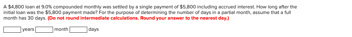 A $4,800 loan at 9.0% compounded monthly was settled by a single payment of $5,800 including accrued interest. How long after the
initial loan was the $5,800 payment made? For the purpose of determining the number of days in a partial month, assume that a full
month has 30 days. (Do not round intermediate calculations. Round your answer to the nearest day.)
years
month
days