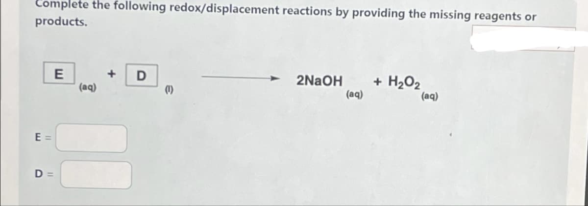 Complete the following redox/displacement reactions by providing the missing reagents or
products.
E =
E
D=
(aq)
D
(1)
2NaOH
(aq)
+ H₂O₂
(aq)