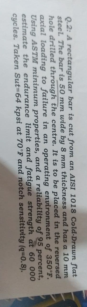 Q.2: A rectangular bar is cut from an AISI 1018 Cold-Drawn flat
steel. The bar is 50 mm wide by 8 mm thickness and has a 10 mm
hole drilled through the centre. It is to be placed in the reversed
axial loading to failure in an operating environment of 350°F.
Using ASTM minimum properties, and a reliability of 95 percent,
estimate the endurance limit and fatigue strength at 60 000
cycles. Taken Sut-64 kpsi at 70°F and notch sensitivity (q=0.8).