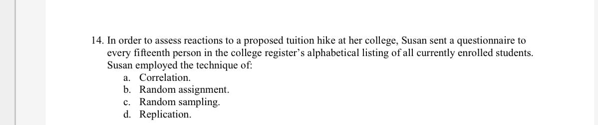 14. In order to assess reactions to a proposed tuition hike at her college, Susan sent a questionnaire to
every fifteenth person in the college register's alphabetical listing of all currently enrolled students.
Susan employed the technique of:
a. Correlation.
b. Random assignment.
c. Random sampling.
d. Replication.