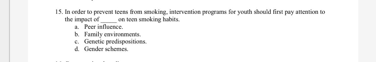 15. In order to prevent teens from smoking, intervention programs for youth should first pay attention to
the impact of
on teen smoking habits.
a. Peer influence.
b. Family environments.
c. Genetic predispositions.
d. Gender schemes.