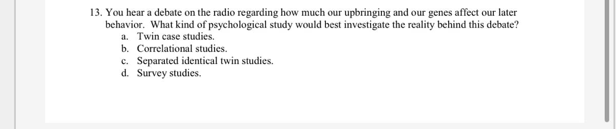 13. You hear a debate on the radio regarding how much our upbringing and our genes affect our later
behavior. What kind of psychological study would best investigate the reality behind this debate?
a. Twin case studies.
b. Correlational studies.
c. Separated identical twin studies.
d. Survey studies.