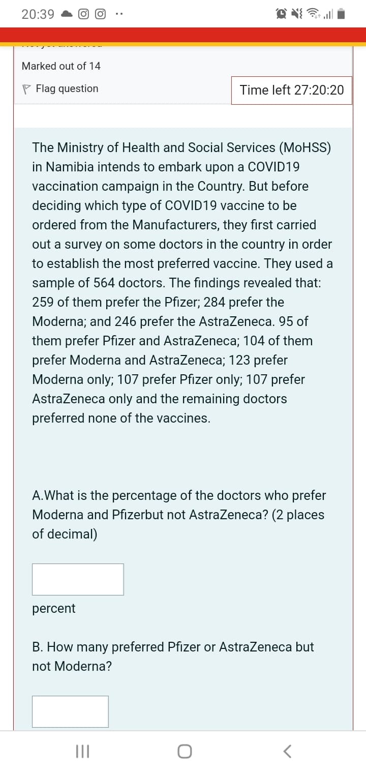 20:39
Marked out of 14
P Flag question
Time left 27:20:20
The Ministry of Health and Social Services (MOHSS)
in Namibia intends to embark upon a COVID19
vaccination campaign in the Country. But before
deciding which type of COVID19 vaccine to be
ordered from the Manufacturers, they first carried
out a survey on some doctors in the country in order
to establish the most preferred vaccine. They used a
sample of 564 doctors. The findings revealed that:
259 of them prefer the Pfizer; 284 prefer the
Moderna; and 246 prefer the AstraZeneca. 95 of
them prefer Pfizer and Astrazeneca; 104 of them
prefer Moderna and Astrazeneca; 123 prefer
Moderna only; 107 prefer Pfizer only; 107 prefer
AstraZeneca only and the remaining doctors
preferred none of the vaccines.
A.What is the percentage of the doctors who prefer
Moderna and Pfizerbut not AstraZeneca? (2 places
of decimal)
percent
B. How many preferred Pfizer or AstraZeneca but
not Moderna?
II
