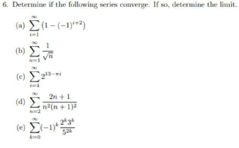 6. Determine if the following series converge. If so, determine the limit.
(a) E(1- (-1)*+2)
i=1
(b)
n=1
13-wi
i=4
2n + 1
(d) E
n2(n + 1)2
n=2
(-1)*
2*3k
52k
k=0
-15
