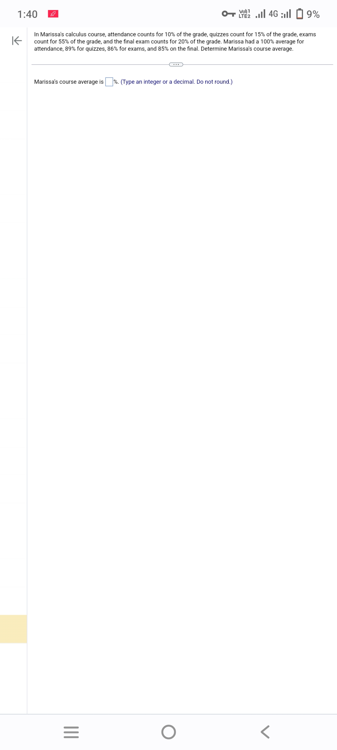 1:40
K
In Marissa's calculus course, attendance counts for 10% of the grade, quizzes count for 15% of the grade, exams
count for 55% of the grade, and the final exam counts for 20% of the grade. Marissa had a 100% average for
attendance, 89% for quizzes, 86% for exams, and 85% on the final. Determine Marissa's course average.
Marissa's course average is%. (Type an integer or a decimal. Do not round.)
|||
C...
=
Vo) 1
LTE 4G9%
O