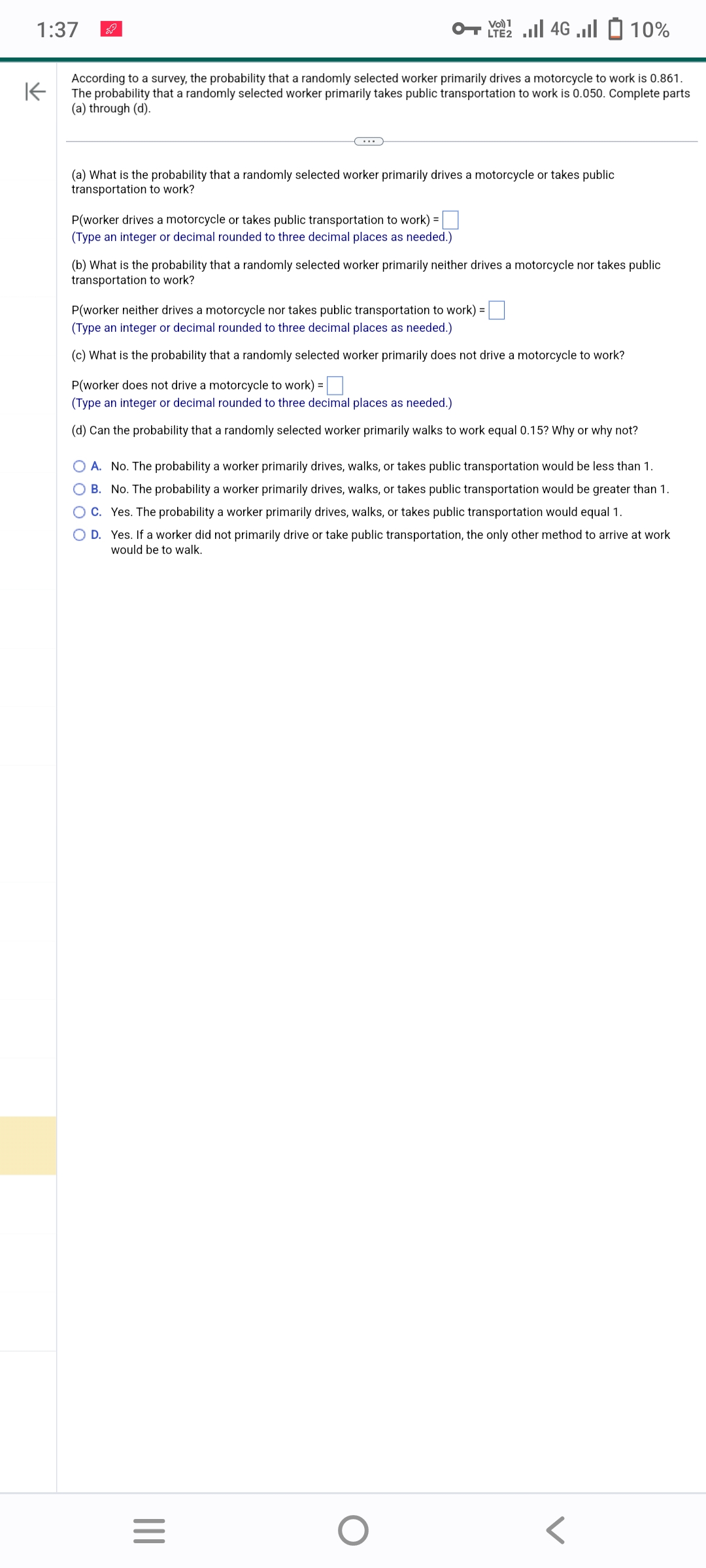1:37
K
According to a survey, the probability that a randomly selected worker primarily drives a motorcycle to work is 0.861.
The probability that a randomly selected worker primarily takes public transportation to work is 0.050. Complete parts
(a) through (d).
(a) What is the probability that a randomly selected worker primarily drives a motorcycle or takes public
transportation to work?
P(worker drives a motorcycle or takes public transportation to work) =
(Type an integer or decimal rounded to three decimal places as needed.)
Vo) 1
2 ... 46 ...| | 10%
(b) What is the probability that a randomly selected worker primarily neither drives a motorcycle nor takes public
transportation to work?
P(worker neither drives a motorcycle nor takes public transportation to work) =
(Type an integer or decimal rounded to three decimal places as needed.)
(c) What is the probability that a randomly selected worker primarily does not drive a motorcycle to work?
P(worker does not drive a motorcycle to work) =
(Type an integer or decimal rounded to three decimal places as needed.)
(d) Can the probability that a randomly selected worker primarily walks to work equal 0.15? Why or why not?
O A. No. The probability a worker primarily drives, walks, or takes public transportation would be less than 1.
B. No. The probability a worker primarily drives, walks, or takes public transportation would be greater than 1.
C. Yes. The probability a worker primarily drives, walks, or takes public transportation would equal 1.
O D. Yes. If a worker did not primarily drive or take public transportation, the only other method to arrive at work
would be to walk.
|||
=
O