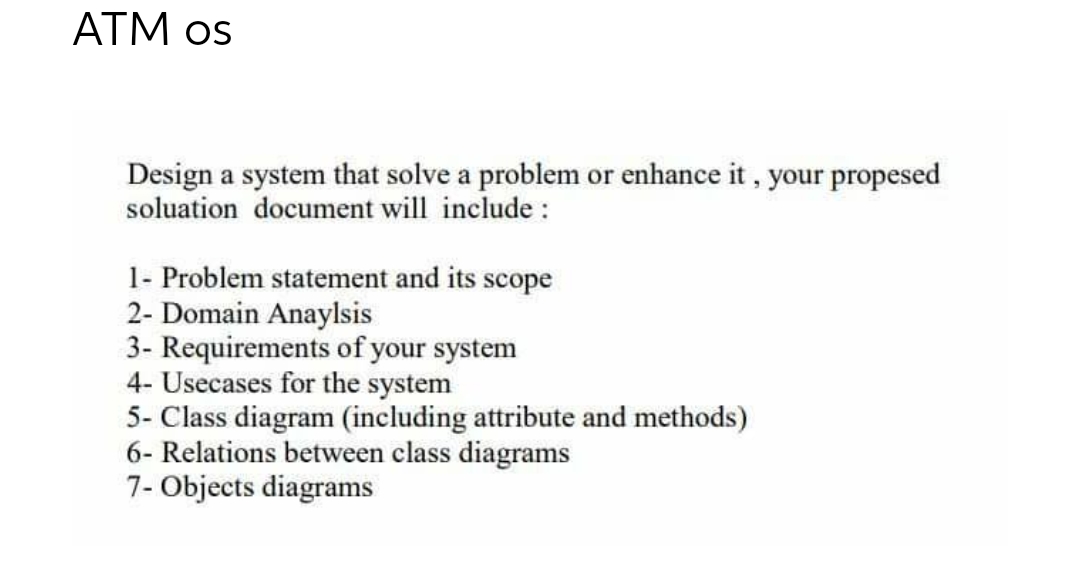 ATM os
Design a system that solve a problem or enhance it, your propesed
soluation document will include:
1- Problem statement and its scope
2- Domain Anaylsis
3- Requirements of your system
4- Usecases for the system
5- Class diagram (including attribute and methods)
6- Relations between class diagrams
7- Objects diagrams