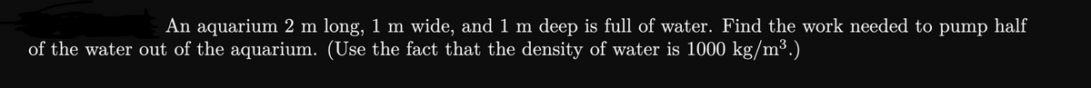 An aquarium 2 m long, 1 m wide, and 1 m deep is full of water. Find the work needed to pump half
of the water out of the aquarium. (Use the fact that the density of water is 1000 kg/m³.)
