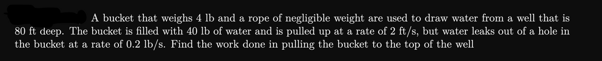 A bucket that weighs 4 lb and a rope of negligible weight are used to draw water from a well that is
80 ft deep. The bucket is filled with 40 lb of water and is pulled up at a rate of 2 ft/s, but water leaks out of a hole in
the bucket at a rate of 0.2 lb/s. Find the work done in pulling the bucket to the top of the well