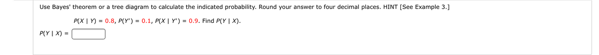 Use Bayes' theorem or a tree diagram to calculate the indicated probability. Round your answer to four decimal places. HINT [See Example 3.]
P(X | Y) = 0.8, P(Y') = 0.1, P(X | Y') = 0.9. Find P(Y | X).
P(Y | X) =
