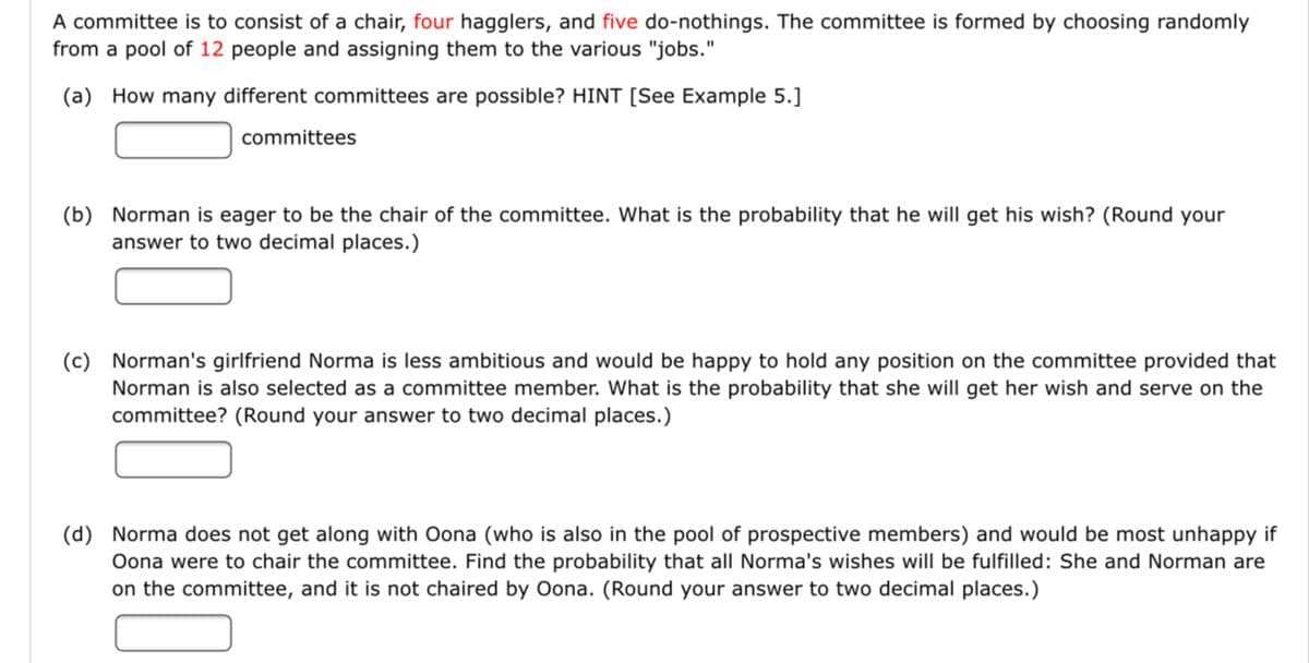 A committee is to consist of a chair, four hagglers, and five do-nothings. The committee is formed by choosing randomly
from a pool of 12 people and assigning them to the various "jobs."
(a) How many different committees are possible? HINT [See Example 5.]
committees
(b) Norman is eager to be the chair of the committee. What is the probability that he will get his wish? (Round your
answer to two decimal places.)
(c) Norman's girlfriend Norma is less ambitious and would be happy to hold any position on the committee provided that
Norman is also selected as a committee member. What is the probability that she will get her wish and serve on the
committee? (Round your answer to two decimal places.)
(d) Norma does not get along with Oona (who is also in the pool of prospective members) and would be most unhappy if
Oona were to chair the committee. Find the probability that all Norma's wishes will be fulfilled: She and Norman are
on the committee, and it is not chaired by Oona. (Round your answer to two decimal places.)
