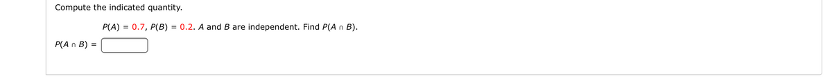 Compute the indicated quantity.
P(A) = 0.7, P(B) = 0.2. A and B are independent. Find P(A n B).
P(A n B) =
