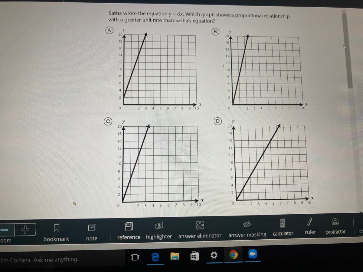 Sasha wrote the equation y = 6x. Which graph shows a proportional relationship
with a greater unit rate than Sasha's equation?
(A)
20
20
18
18
16
16
14
14
12
12
10
10
8.
6.
4.
2
1 2
4
5 6 7 8 9 10
2 3 4 S 6 7 8
6.
10
(D
y
20
20
18
18
16
16
14
14
12
12
10
10
8
8.
6
6
4
4
2
2
6.
1 2 3 4 S 6 7 8 9 10
1
3.
4
6
ruler
protractor
reference highlighter answer eliminator
answer masking calculator
bookmark
note
room
I'm Cortana. Ask me anything.
