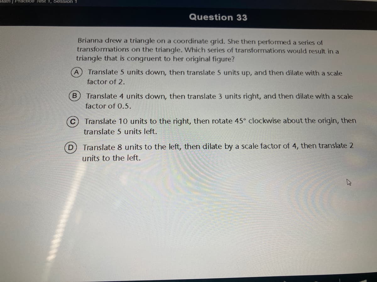 Vath | Practice rest 1, Session
Question 33
Brianna drew a triangle on a coordinate grid. She then performed a series of
transformations on the triangle. Which series of transformations would result in a
triangle that is congruent to her original figure?
Translate 5 units down, then translate 5 units up, and then dilate with a scale
factor of 2.
Translate 4 units down, then translate 3 units right, and then dilate with a scale
factor of 0.5.
(c) Translate 10 units to the right, then rotate 45° clockwise about the origin, then
translate 5 units left.
Translate 8 units to the left, then dilate by a scale factor of 4, then translate 2
units to the left.
