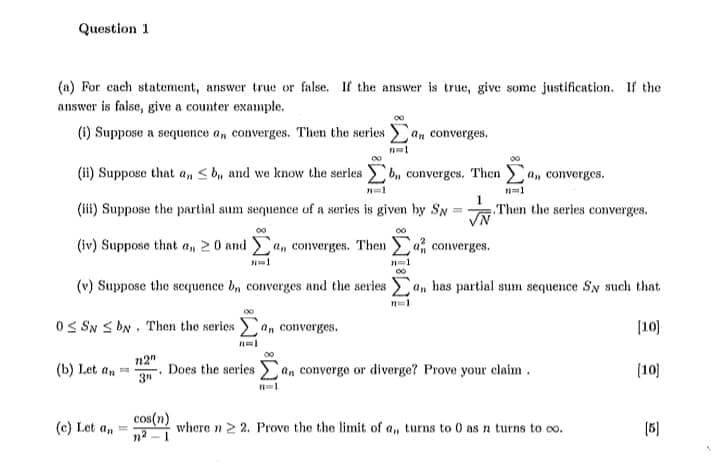 Question 1
(a) For cach statement, answer true or false. If the answer is true, give some justification. If the
answer is false, give a counter example.
(1) Suppose a sequonce a, converges. Then the series an converges.
(ii) Suppose that an < b, and we know the serles b, converges, Then a, converges.
(iit) Suppose the partinl sum sequence of a series is given by SN
Then the series converges.
%3D
(iv) Suppose that a, 2 0 and a, converges. Then
a, converges.
(v) Suppose the sequence b, converges and the series)
an has partial sum sequence Sy such that.
OS SN S bN. Then the series
an converges.
[10)
n2"
(b) Let an
Does the series an convergo or diverge? Prove your claim .
(10)
3"
cos(n)
na -1
(c) Let an
whore n 2 2. Prove the the limit of a, turns to 0 as n turns to co.
(5)
