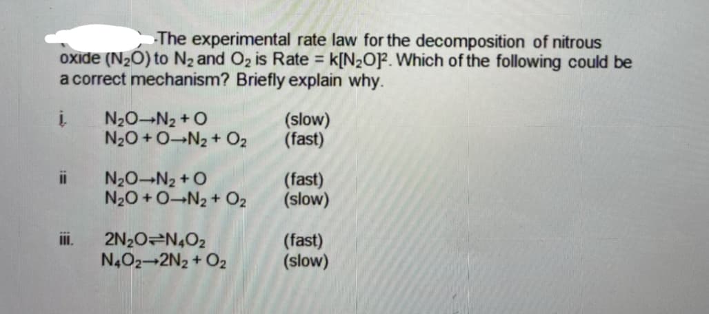 The experimental rate law for the decomposition of nitrous
oxide (N20) to N2 and Oz is Rate = k[N2O]F. Which of the following could be
a correct mechanism? Briefly explain why.
N20-N2 + O
N20 + 0-N2 + O2
(slow)
(fast)
ii
N20 N2 + O
N20 +0-N2 + O2
(fast)
(slow)
2N20 N,02
N4O2-2N2 + O2
iI.
(fast)
(slow)
