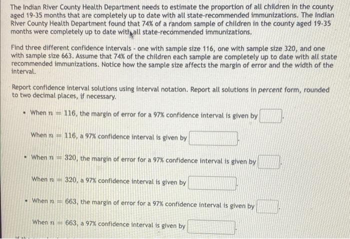 The Indian River County Health Department needs to estimate the proportion of all children in the county
aged 19-35 months that are completely up to date with all state-recommended immunizations. The Indian
River County Health Department found that 74% of a random sample of children in the county aged 19-35
months were completely up to date with all state-recommended immunizations.
Find three different confidence intervals - one with sample size 116, one with sample size 320, and one
with sample size 663. Assume that 74% of the children each sample are completely up to date with all state
recommended immunizations. Notice how the sample size affects the margin of error and the width of the
interval.
Report confidence interval solutions using interval notation. Report all solutions in percent form, rounded
to two decimal places, if necessary.
• When n = 116, the margin of error for a 97% confidence interval is given by
When n = 116, a 97% confidence interval is given by
When n = 320, the margin of error for a 97% confidence interval is given by
When n = 320, a 97% confidence interval is given by
When n = 663, the margin of error for a 97% confidence interval is given by
When n = 663, a 97% confidence interval is given by
