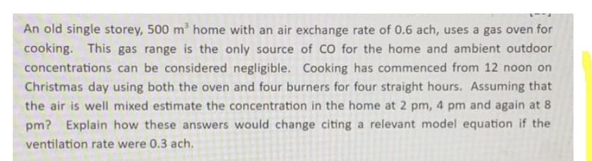 An old single storey, 500 m home with an air exchange rate of 0.6 ach, uses a gas oven for
cooking. This gas range is the only source of CO for the home and ambient outdoor
concentrations can be considered negligible. Cooking has commenced from 12 noon on
Christmas day using both the oven and four burners for four straight hours. Assuming that
the air is well mixed estimate the concentration in the home at 2 pm, 4 pm and again at 8
pm? Explain how these answers would change citing a relevant model equation if the
ventilation rate were 0.3 ach.
