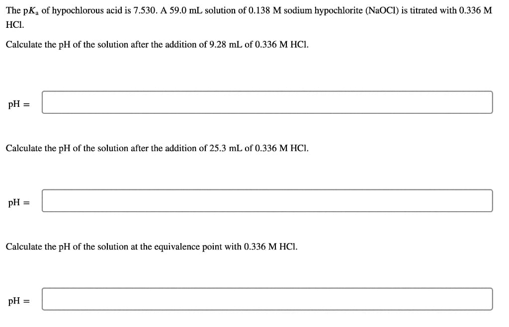 The pKa of hypochlorous acid is 7.530. A 59.0 mL solution of 0.138 M sodium hypochlorite (NaOCI) is titrated with 0.336 M
HCI.
Calculate the pH of the solution after the addition of 9.28 mL of 0.336 M HCI.
pH =
Calculate the pH of the solution after the addition of 25.3 mL of 0.336 M HCI.
pH =
Calculate the pH of the solution at the equivalence point with 0.336 M HCI.
pH =
