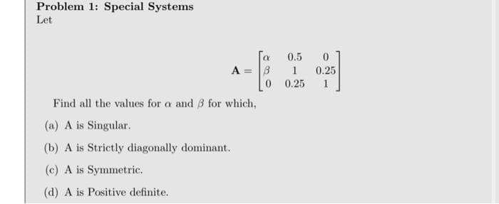 Problem 1: Special Systems
Let
0.5
A =
1
0.25
0 0.25
Find all the values for a and 3 for which,
(a) A is Singular.
(b) A is Strictly diagonally dominant.
(c) A is Symmetric.
(d) A is Positive definite.
