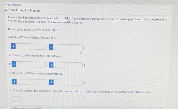 View Policies
Current Attempt in Progress
The standard deviation for a population is o = 14.3. A sample of 25 observations selected from this population gave a mean equal to
139.55. The population is known to have a normal distribution.
Round your answers to two decimal places.
a. Make a 99% confidence interval for u.
b. Construct a 95% confidence interval for .
c. Determine a 90% confidence interval for H.
d. Does the width of the confidence intervals constructed in parts a through c decrease as the confidence level decreases?
+Tmithan
