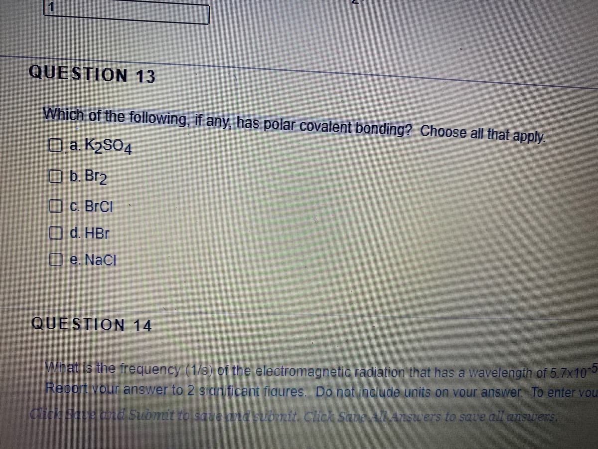 1
QUESTION 13
Which of the following, if any, has polar covalent bonding? Choose all that apply
O a. K2SO4
O b. Br2
Oc. BrCl
Od HBr
Oe. NaCl
QUESTION 14
What is the frequency (1/s) of the electromagnetic radiation that has a wavelength of 5.7x10
Report vour ansywer to 2 significant figures. Do not include units on vour answer To enter vou
Click Sauebnd Subinit to saue and sunit Chck Save All Anscers to saue all answers.
