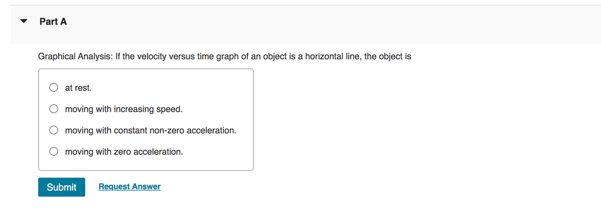 Part A
Graphical Analysis: If the velocity versus time graph of an object is a horizontal line, the object is
at rest.
moving with increasing speed.
moving with constant non-zero acceleration.
O moving with zero acceleration.
Submit Request Answer