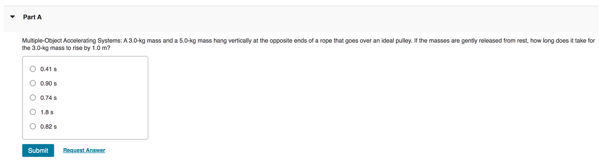 Part A
Multiple-Object Accelerating Systems: A 3.0-kg mass and a 5.0-kg mass hang vertically at the opposite ends of a rope that goes over an ideal pulley. If the masses are gently released from rest, how long does it take for
the 3.0-kg mass to rise by 1.0 m?
0.41 s
0.90 s
0.74 s
1.8 s
0.82 s
Submit
Request Answer