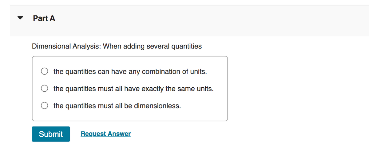 Part A
Dimensional Analysis: When adding several quantities
the quantities can have any combination of units.
the quantities must all have exactly the same units.
the quantities must all be dimensionless.
Submit Request Answer