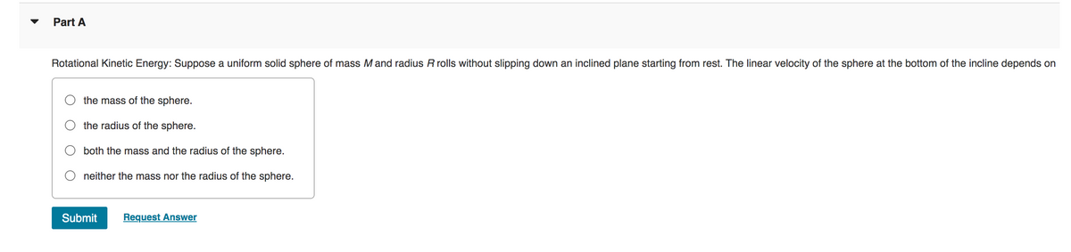 Part A
Rotational Kinetic Energy: Suppose a uniform solid sphere of mass M and radius R rolls without slipping down an inclined plane starting from rest. The linear velocity of the sphere at the bottom of the incline depends on
the mass of the sphere.
the radius of the sphere.
both the mass and the radius of the sphere.
Oneither the mass nor the radius of the sphere.
Submit Request Answer
