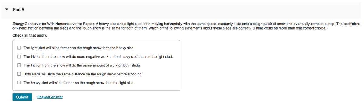 Part A
Energy Conservation With Nonconservative Forces: A heavy sled and a light sled, both moving horizontally with the same speed, suddenly slide onto a rough patch of snow and eventually come to a stop. The coefficient
of kinetic friction between the sleds and the rough snow is the same for both of them. Which of the following statements about these sleds are correct? (There could be more than one correct choice.)
Check all that apply.
The light sled will slide farther on the rough snow than the heavy sled.
The friction from the snow will do more negative work on the heavy sled than on the light sled.
The friction from the snow will do the same amount of work on both sleds.
Both sleds will slide the same distance on the rough snow before stopping.
The heavy sled will slide farther on the rough snow than the light sled.
Submit Request Answer