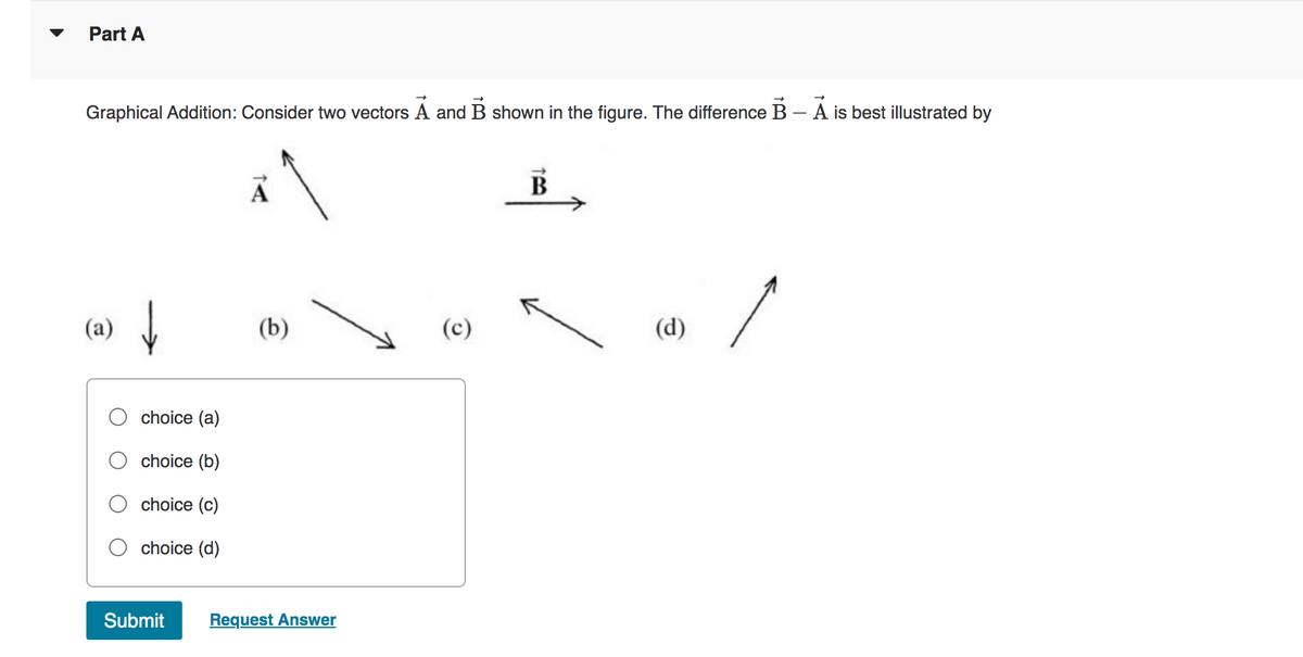 Part A
Graphical Addition: Consider two vectors A and B shown in the figure. The difference B - A is best illustrated by
↓
choice (a)
choice (b)
choice (c)
choice (d)
A
(b)
Submit Request Answer
B
(d)