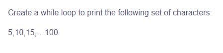 Create a while loop to print the following set of characters:
5,10,15,... 100
