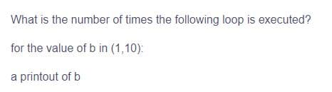 What is the number of times the following loop is executed?
for the value of b in (1,10):
a printout of b
