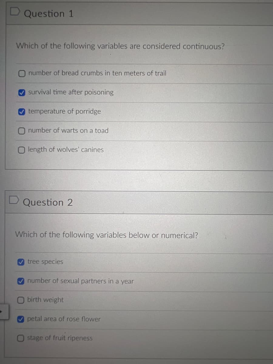 ►
D Question 1
Which of the following variables are considered continuous?
number of bread crumbs in ten meters of trail
survival time after poisoning
temperature of porridge
number of warts on a toad
O length of wolves' canines
D Question 2
Which of the following variables below or numerical?
✔tree species
✔number of sexual partners in a year
O birth weight
petal area of rose flower
O stage of fruit ripeness